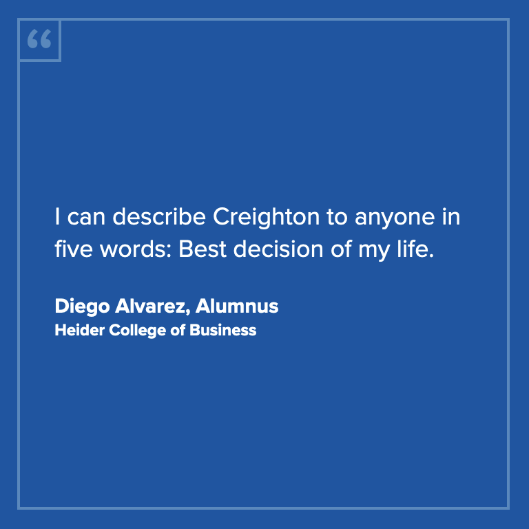 I can describe Creighton to anyone in five words: Best decision of my life. -Diego Alvarez, Alumnus